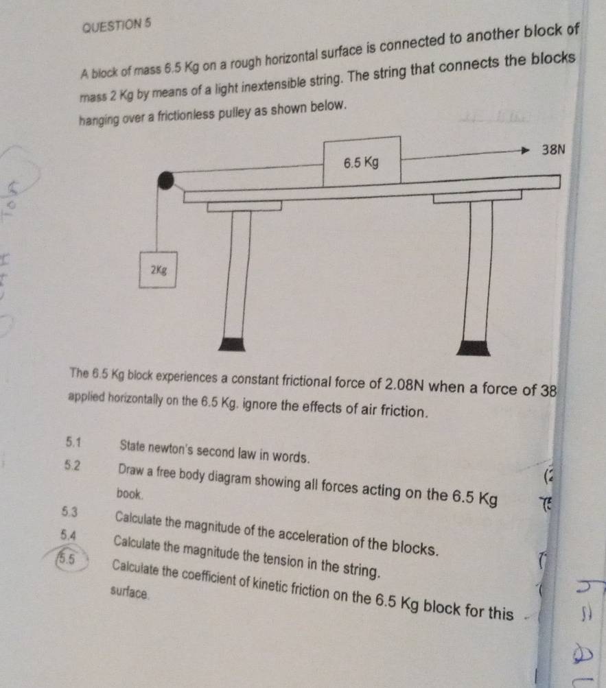 A block of mass 6.5 Kg on a rough horizontal surface is connected to another block of 
mass 2 Kg by means of a light inextensible string. The string that connects the blocks 
hanging over a frictionless pulley as shown below. 
The 6.5 Kg block experiences a constant frictional force of 2.08N when a force of 38
applied horizontally on the 6.5 Kg. ignore the effects of air friction. 
5.1 State newton's second law in words. 
5.2 Draw a free body diagram showing all forces acting on the 6.5 Kg
book. 
5.3 Calculate the magnitude of the acceleration of the blocks. 
5.4 
Calculate the magnitude the tension in the string. 
/5.5 
Calculate the coefficient of kinetic friction on the 6.5 Kg block for this 
surface.