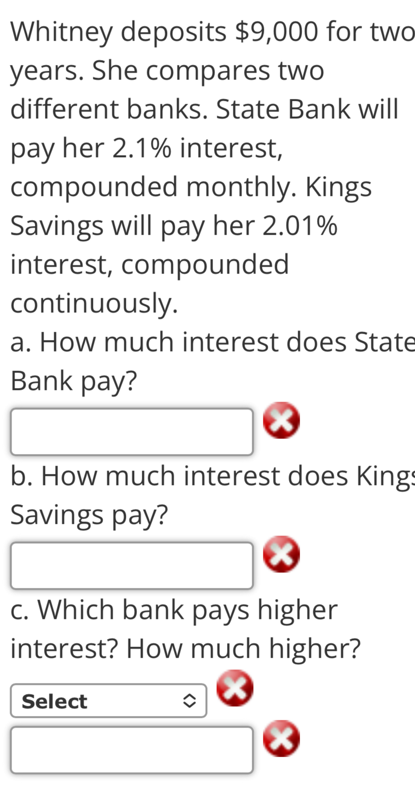 Whitney deposits $9,000 for two
years. She compares two 
different banks. State Bank will 
pay her 2.1% interest, 
compounded monthly. Kings 
Savings will pay her 2.01%
interest, compounded 
continuously. 
a. How much interest does State 
Bank pay? 
b. How much interest does Kings 
Savings pay? 
c. Which bank pays higher 
interest? How much higher? 
Select