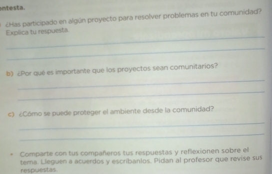 te s ta. 
¿Has participado en algún proyecto para resolver problemas en tu comunidad? 
_ 
Explica tu respuesta. 
_ 
_ 
b) ¿Por qué es importante que los proyectos sean comunitarios? 
_ 
c) ¿Cómo se puede proteger el ambiente desde la comunidad? 
_ 
_ 
Comparte con tus compañeros tus respuestas y reflexionen sobre el 
tema. Lleguen a acuerdos y escríbanlos. Pidan al profesor que revise sus 
respuestas.