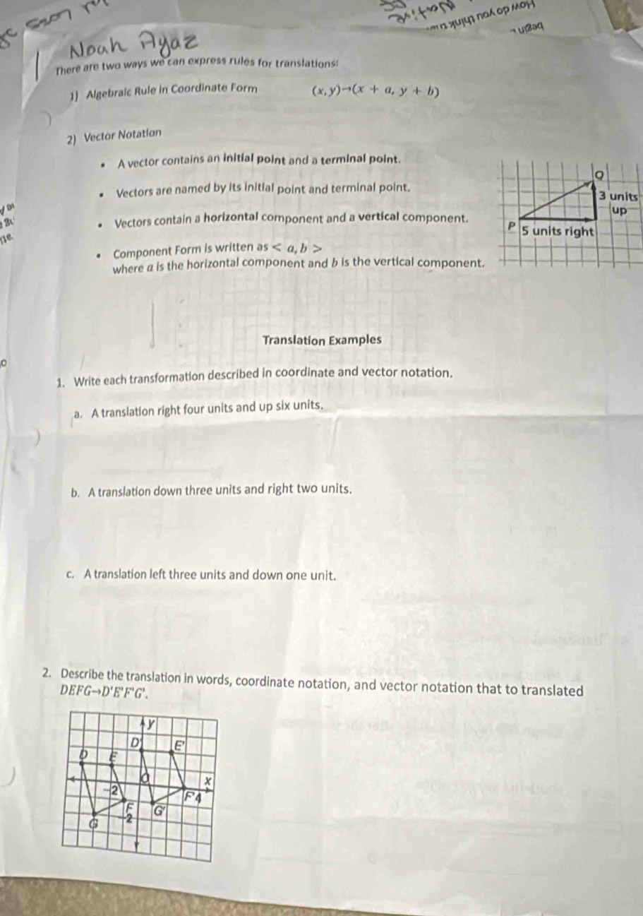 '     χ u   πα ορ μ 
There are two ways we can express rules for translations:
1) Algebraic Rule in Coordinate Form (x,y)to (x+a,y+b)
2) Vector Notation
A vector contains an initial point and a terminal point.
Vectors are named by its initial point and terminal point.
2 
Vectors contain a horizontal component and a vertical component.
Component Form is written as
where α is the horizontal component and b is the vertical component.
Translation Examples
1. Write each transformation described in coordinate and vector notation.
a. A translation right four units and up six units.
b. A translation down three units and right two units.
c. A translation left three units and down one unit.
2. Describe the translation in words, coordinate notation, and vector notation that to translated
DEFGto D'E'F'G'.