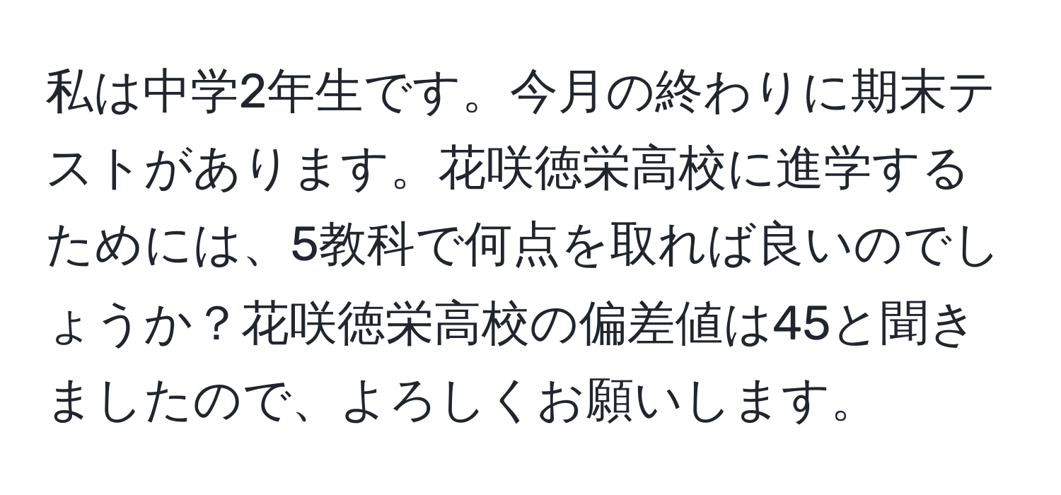 私は中学2年生です。今月の終わりに期末テストがあります。花咲徳栄高校に進学するためには、5教科で何点を取れば良いのでしょうか？花咲徳栄高校の偏差値は45と聞きましたので、よろしくお願いします。