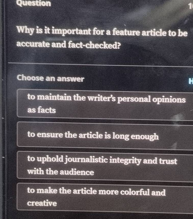 Question
Why is it important for a feature article to be
accurate and fact-checked?
Choose an answer
to maintain the writer's personal opinions
as facts
to ensure the article is long enough
to uphold journalistic integrity and trust
with the audience
to make the article more colorful and
creative