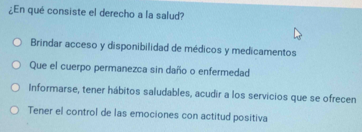 ¿En qué consiste el derecho a la salud?
Brindar acceso y disponibilidad de médicos y medicamentos
Que el cuerpo permanezca sin daño o enfermedad
Informarse, tener hábitos saludables, acudir a los servicios que se ofrecen
Tener el control de las emociones con actitud positiva