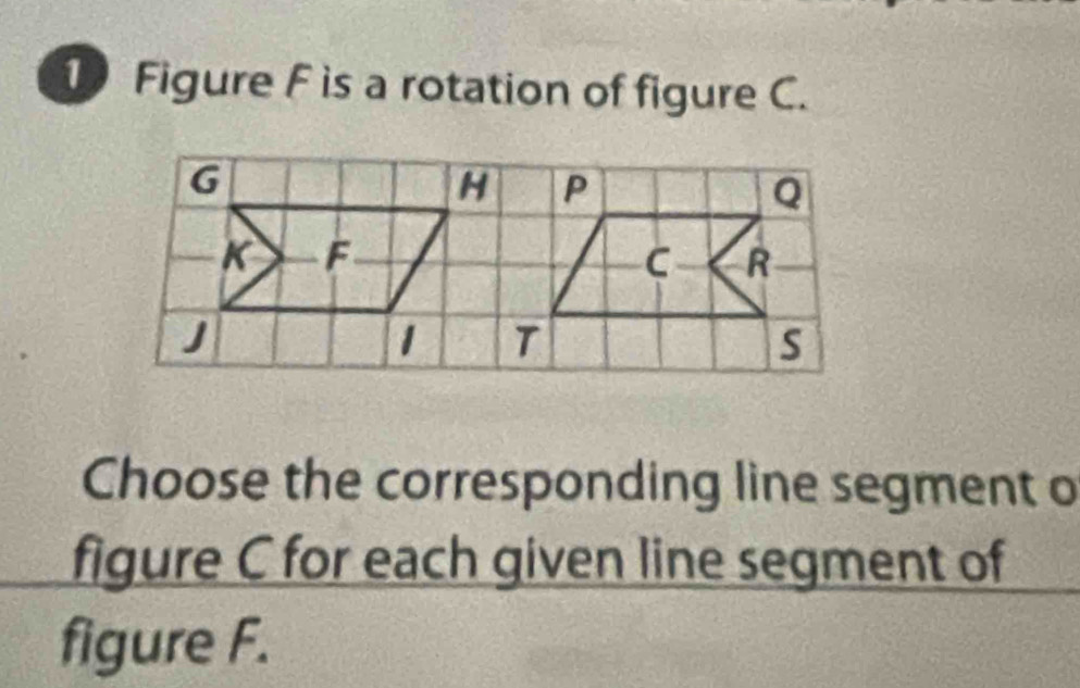 Figure F is a rotation of figure C. 
Choose the corresponding line segment o 
figure C for each given line segment of 
figure F.