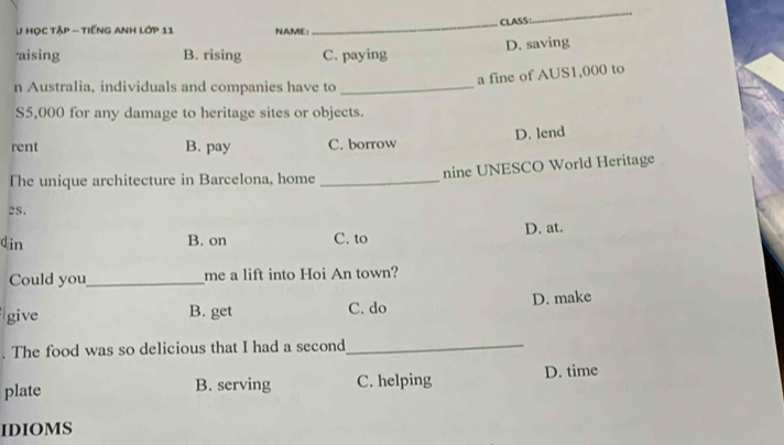 CLASS:
_
U Học tập - tiếng Anh lớp 11 NAME:
D. saving
aising B. rising C. paying
a fine of AUS1,000 to
n Australia, individuals and companies have to_
S5,000 for any damage to heritage sites or objects.
D. lend
rent B. pay C. borrow
The unique architecture in Barcelona, home _nine UNESCO World Heritage
es.
din B. on C. to D. at.
Could you_ me a lift into Hoi An town?
give B. get C. do D. make
. The food was so delicious that I had a second_
plate B. serving C. helping D. time
IDIOMS