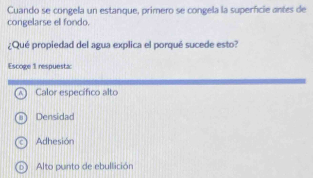 Cuando se congela un estanque, primero se congela la superficie antes de
congelarse el fondo.
¿Qué propiedad del agua explica el porqué sucede esto?
Escoge 1 respuesta:
Calor específico alto
Densidad
Adhesión
Alto punto de ebullición