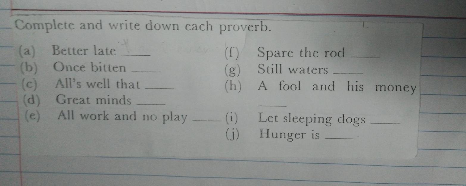 Complete and write down each proverb. 
(a) Better late _(f) Spare the rod_ 
(b) Once bitten _(g) Still waters_ 
(c) All’s well that _(h) A fool and his money 
(d) Great minds_ 
_ 
(e) All work and no play _(i) Let sleeping dogs_ 
(j) Hunger is_