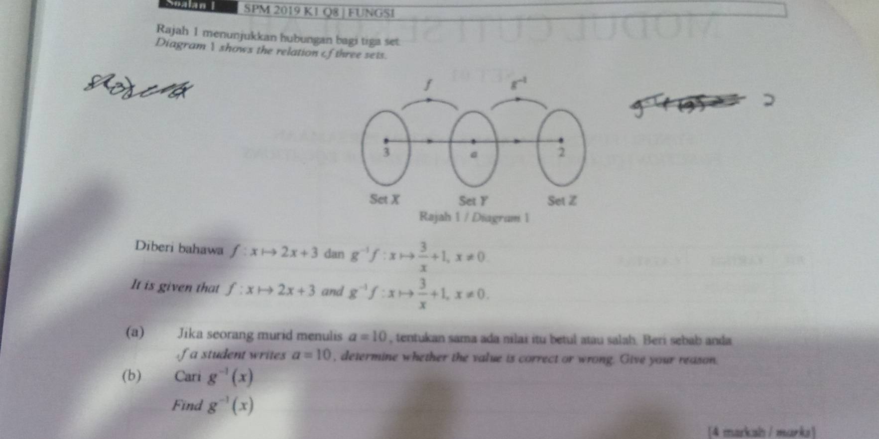 Snalan I SPM 2019 K1 Q8 | FUNGSI 
Rajah 1 menunjukkan hubungan bagi tiga set: 
Diagram  shows the relation of three sets. 
Roscd 
Diberi bahawa f:xto 2x+3 dan g^(-1)f:xto  3/x +1, x!= 0
It is given that f:xto 2x+3 and g^(-1)f:xto  3/x +1, x!= 0. 
(a) Jika seorang murid menulis a=10 , tentukan sama ada nilai itu betul atau salah. Beri sebab anda 
f a student writes a=10 , determine whether the value is correct or wrong. Give your reason. 
(b) Cari g^(-1)(x)
Find g^(-1)(x)
[4 markah / marka]