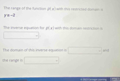 The range of the function p(x) with this restricted domain is
y≥ -2. 
The inverse equation for p(x) with this domain restriction is 
The domain of this inverse equation is and 
the range is 
© 2023 Carnegie Leaming