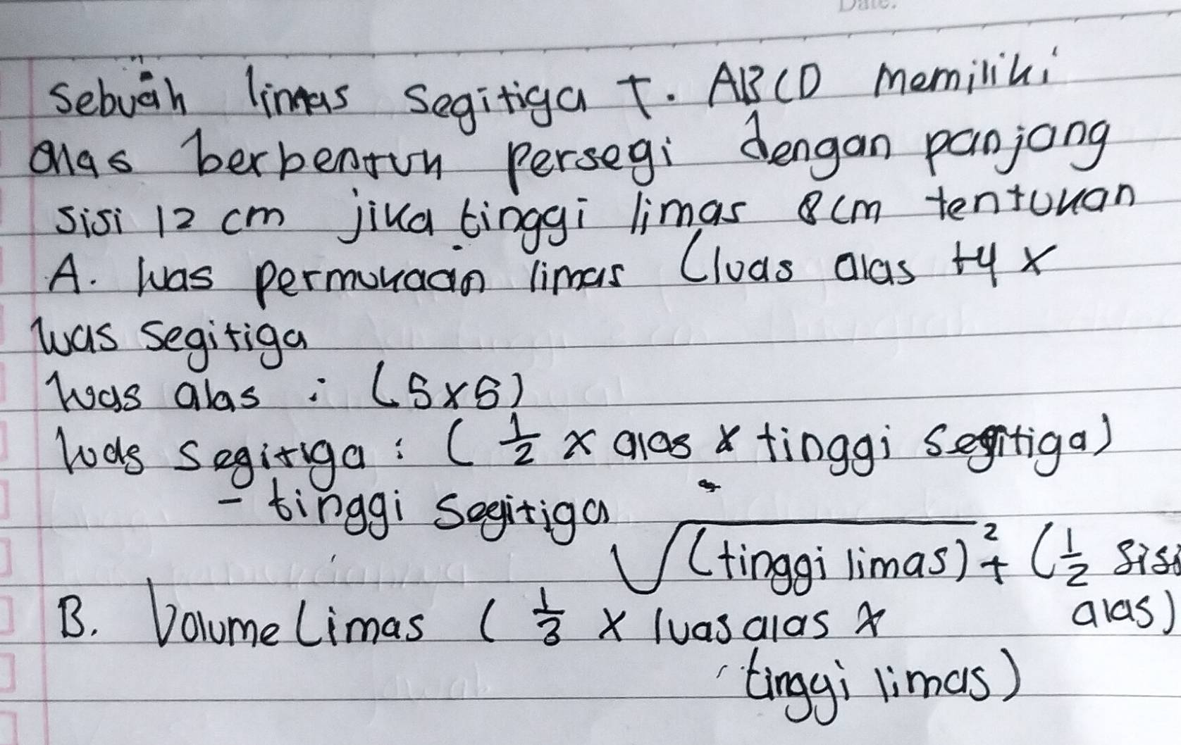 Sebuih linas Segitiga t. ABCD memilini 
Mgs berbenon persegi dengan panjong 
sisi 12 cm jiua tinggi limas 8cm tentuuan 
A. was permonaan limas Cluas alas ty x 
was segifiga 
was alas: (5* 5)
( 1/2 * alog x
lods Seginiga: tinggì segitiga) 
- tinggi Sogitiga
sqrt((tinggilimas)^2)+C( 1/2  8ish 
B. Docume Limas ( 1/3 * 1uasalasx alas) 
tinggi limes)