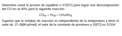 Determine usted la presión de equilibrio a 475[^circ C] para lograr una descomposición 
del CO en un 40% para la siguiente reacción:
CO_(g)+H_2(g)=CH_3OH_(g)
Suponer que la entalpia de reacción es independiente de la temperatura y tiene el 
valor de -21,56 [Kcal/mol]; el valor de la constante de presiones a 25[^circ C] es 22354.