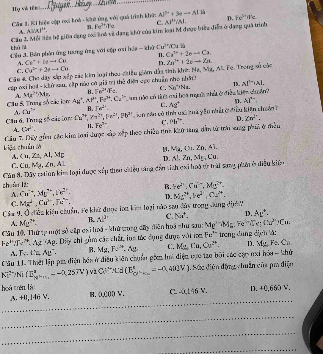 Họ và tên:
_
Câu 1. Kí hiệu cặp oxi hoá - khử ứng với quá trình khứ: Al^(3+)+3eto Al là
A. Al/Al³*. B. Fe^(2+)/Fe. C. Al^(3+)/Al. D. Fe^(3+)/Fe.
Câu 2. Mối liên hệ giữa dạng oxi hoá và dạng khử của kim loại M được biểu diễn ở dạng quá trình
khử là Cu^(2+)/Cu là
Câu 3. Bán phản ứng tương ứng với cặp oxi hóa - khử
A. Cu^++Ieto Cu. B. Ca^(2+)+2eto Ca.
D. Zn^(2+)+2eto Zn.
C. Cu^(2+)+2eto Cu.
Câu 4. Cho dãy sắp xếp các kim loại theo chiều giảm dần tính khử: Na, Mg, Al, Fe. Trong số các
cặp oxi hoá - khử sau, cặp nào có giá trị thế điện cực chuẩn nhỏ nhất?
B. Fe^(2+)/Fe. la. D. Al^(3+)/Al.
C. Na^+/N
A. Mg^(2+)/Mg
Câu 5. Trong số các ion: Ag^+,Al^(3+),Fe^(2+),Cu^(2+) T, ion nào có tính oxi hoá mạnh nhất ở điều kiện chuẩn?
D. Al^(3+).
A. Cu^(2+).
B. Fe^(2+).
C. Ag^+.
Câu 6. Trong số các ion: Ca^(2+),Zn^(2+),Fe^(2+),Pb^(2+) T, ion nào có tính oxi hoá yếu nhất ở điều kiện chuẩn?
C. Pb^(2+). D. Zn^(2+).
A. Ca^(2+).
B. Fe^(2+).
Câu 7. Dãy gồm các kim loại được sắp xếp theo chiều tính khử tăng dần từ trái sang phải ở điều
kiện chuẩn là
A. Cu, Zn, Al, Mg. B. Mg, Cu, Zn, Al.
C. Cu, Mg, Zn, Al. D. Al, Zn, Mg, Cu.
Câu 8. Dãy cation kim loại được xếp theo chiều tăng dần tính oxi hoá từ trái sang phải ở điều kiện
chuẩn là:
B.
A. Cu^(2+),Mg^(2+),Fe^(2+). Fe^(2+),Cu^(2+),Mg^(2+).
D. Mg^(2+),Fe^(2+),Cu^(2+).
C. Mg^(2+),Cu^(2+),Fe^(2+).
Câu 9. Ở điều kiện chuẩn, Fe khử được ion kim loại nào sau đây trong dung dịch?
C. Na^+.
A. Mg^(2+).
B. Al^(3+). D. Ag^+ -
Câu 10. Thứ tự một số cặp oxi hoá - khử trong dãy điện hoá như sau: Mg^(2+)/Mg;Fe^(2+)/Fe;Cu^(2+)/Cu;
Fe^(3+)/Fe^(2+);Ag^+/A g. Dãy chỉ gồm các chất, ion tác dụng được với ion Fe^(3+) trong dung dịch là:
A. Fe, Cu,Ag^+. B. Mg,Fe^(2+) , Ag. C. Mg,Cu,Cu^(2+). D. Mg, Fe, Cu.
Câu 11. Thiết lập pin điện hóa ở điều kiện chuẩn gồm hai điện cực tạo bởi các cặp oxi hóa - khử
Ni^(2+)/Ni(E_Ni^(2+)/Ni^0=-0,257V) và Cd^(2+)/Cd(E_Cd^(2+)/Cd^0=-0,403V). Sức điện động chuẩn của pin điện
hoá trên là: D. +0,660 V.
_
A. +0,146 V. B. 0,000 V. C. -0,146 V.
_
_
_