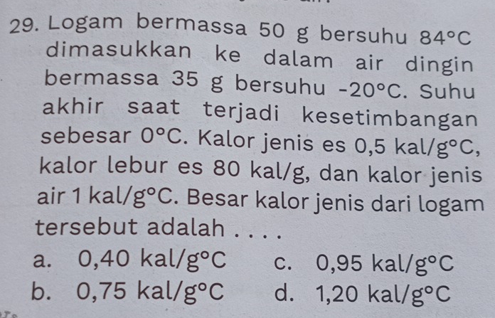 Logam bermassa 50 g bersuhu 84°C
dimasukkan ke dalam air dingin
bermassa 35 g bersuhu -20°C. Suhu
akhir saat terjadi kesetimbangan
sebesar 0°C. Kalor jenis es 0, ,5kal/g°C, 
kalor lebur es 80 kal/g, dan kalor jenis
air1kal/g°C. Besar kalor jenis dari logam°6 ersebut adalah . . . .
a. 0,40kal/g°C C. 0,95kal/g°C
b. 0,75kal/g°C d. 1,20kal/g°C