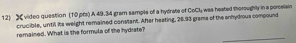 video question (10 pts) A 49.34 gram sample of a hydrate of CoCl_2 was heated thoroughly in a porcelain 
crucible, until its weight remained constant. After heating, 26.93 grams of the anhydrous compound 
_ 
remained. What is the formula of the hydrate?