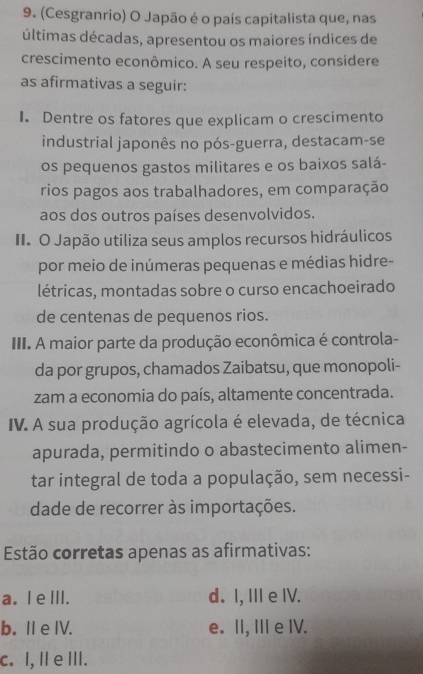 (Cesgranrio) O Japão é o país capitalista que, nas
últimas décadas, apresentou os maiores índices de
crescimento econômico. A seu respeito, considere
as afirmativas a seguir:
I. Dentre os fatores que explicam o crescimento
industrial japonês no pós-guerra, destacam-se
os pequenos gastos militares e os baixos salá-
rios pagos aos trabalhadores, em comparação
aos dos outros países desenvolvidos.
II. O Japão utiliza seus amplos recursos hidráulicos
por meio de inúmeras pequenas e médias hidre-
létricas, montadas sobre o curso encachoeirado
de centenas de pequenos rios.
III. A maior parte da produção econômica é controla-
da por grupos, chamados Zaibatsu, que monopoli-
zam a economia do país, altamente concentrada.
IV. A sua produção agrícola é elevada, de técnica
apurada, permitindo o abastecimento alimen-
tar integral de toda a população, sem necessi-
dade de recorrer às importações.
Estão corretas apenas as afirmativas:
a. I e III. d. I, III e IV.
b.I e IV. e. II, III e IV.
c. I, I e III.