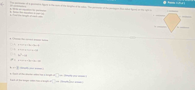 Points: 0.25 of 1
18 centimeters
The perimeter of a geometric figure is the sum of the lengths of its sides. The perimeter of the pentagon (five-sided figure) on the right is
a. Write an equation for perimeter
b. Solve the equation in part (a) 
e. Find the length of each side.
a. Choose the correct answer below
A. x+x+x+3x+3x=9
B. x+x+x+x+x=18
C. 9x^5=18
D. x+x+x+3x+3x=18
b. x=2 (Simplify your answer.)
e. Each of the shorter sides has a length of □ cm (Simplify your answer)
Each of the longer sides has a length of □ cm (Simplity your answer.)