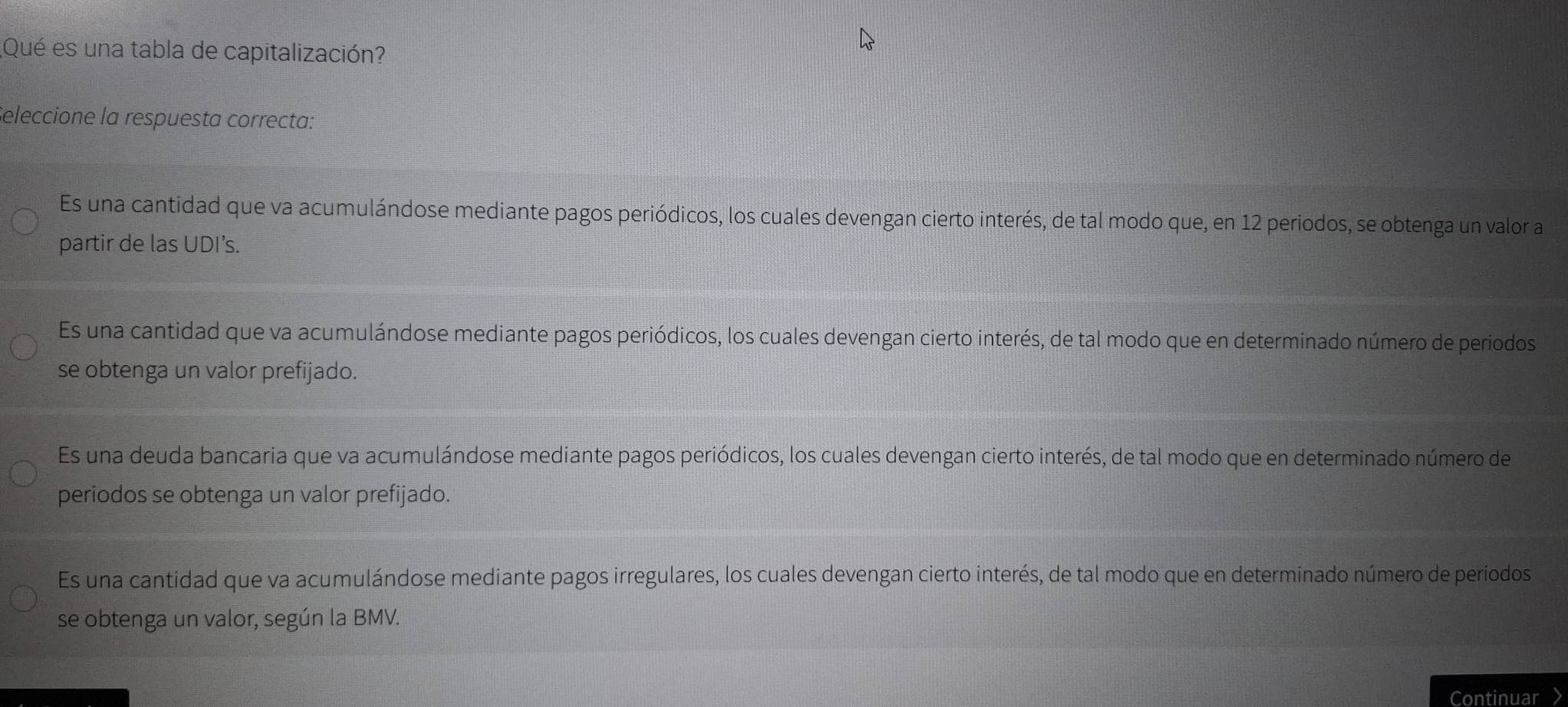 ¿Qué es una tabla de capitalización?
Seleccione la respuesta correcta:
Es una cantidad que va acumulándose mediante pagos periódicos, los cuales devengan cierto interés, de tal modo que, en 12 periodos, se obtenga un valor a
partir de las UDI’s.
Es una cantidad que va acumulándose mediante pagos periódicos, los cuales devengan cierto interés, de tal modo que en determinado número de periodos
se obtenga un valor prefijado.
Es una deuda bancaria que va acumulándose mediante pagos periódicos, los cuales devengan cierto interés, de tal modo que en determinado número de
periodos se obtenga un valor prefijado.
Es una cantidad que va acumulándose mediante pagos irregulares, los cuales devengan cierto interés, de tal modo que en determinado número de periodos
se obtenga un valor, según la BMV.
Continuar >