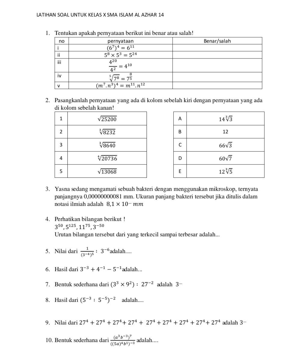 LATIHAN SOAL UNTUK KELAS X SMA ISLAM AL AZHAR 14
1. Tentukan apakah pernyataan berikut ini benar atau salah!
2. Pasangkanlah pernyataan yang ada di kolom sebelah kiri dengan pernyataan yang ada
di kolom sebelah kanan!
3. Yasna sedang mengamati sebuah bakteri dengan menggunakan mikroskop, ternyata
panjangnya 0,00000000081 mm. Ukuran panjang bakteri tersebut jika ditulis dalam
notasi ilmiah adalah 8,1* 10^(...)mm
4. Perhatikan bilangan berikut !
3^(50),5^(125),11^(75),3^(-50)
Urutan bilangan tersebut dari yang terkecil sampai terbesar adalah...
5. Nilai dari frac 1(3^(-4))^5:3^(-6) adalah....
6. Hasil dari 3^(-3)+4^(-1)-5^(-1) adalah...
7. Bentuk sederhana dari (3^3* 9^2):27^(-2) adalah 3
8. Hasil dari (5^(-3):5^(-5))^-2 adalah....
9. Nilai dari 27^4+27^4+27^4+27^4+27^4+27^4+27^4+27^4+27^4+27^4 adalah 3··
10. Bentuk sederhana dari frac (a^3b^(-3))^7((5a)^4b^1)^-3 adalah....