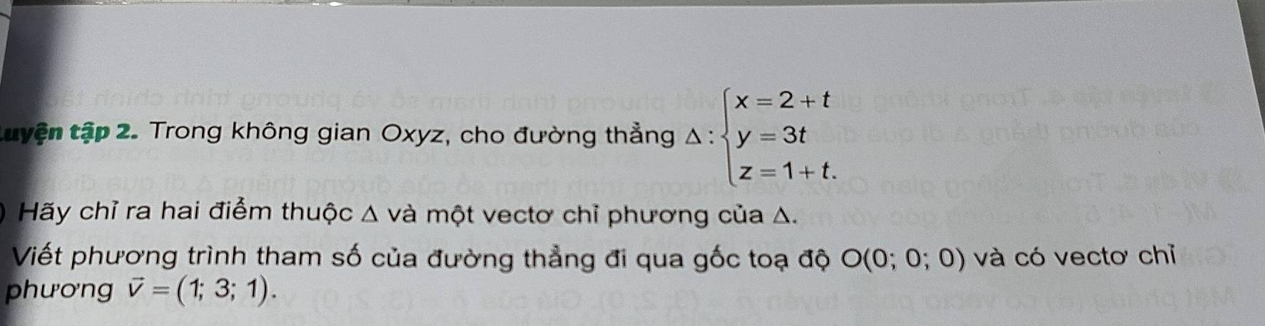 tuyện tập 2. Trong không gian Oxyz, cho đường thẳng △ :beginarrayl x=2+t y=3t z=1+t.endarray.
Hãy chỉ ra hai điểm thuộc △ va một vectơ chỉ phương của Δ. 
Viết phương trình tham số của đường thẳng đi qua gốc toạ độ O(0;0;0) và có vectơ chỉ 
phương vector v=(1;3;1).