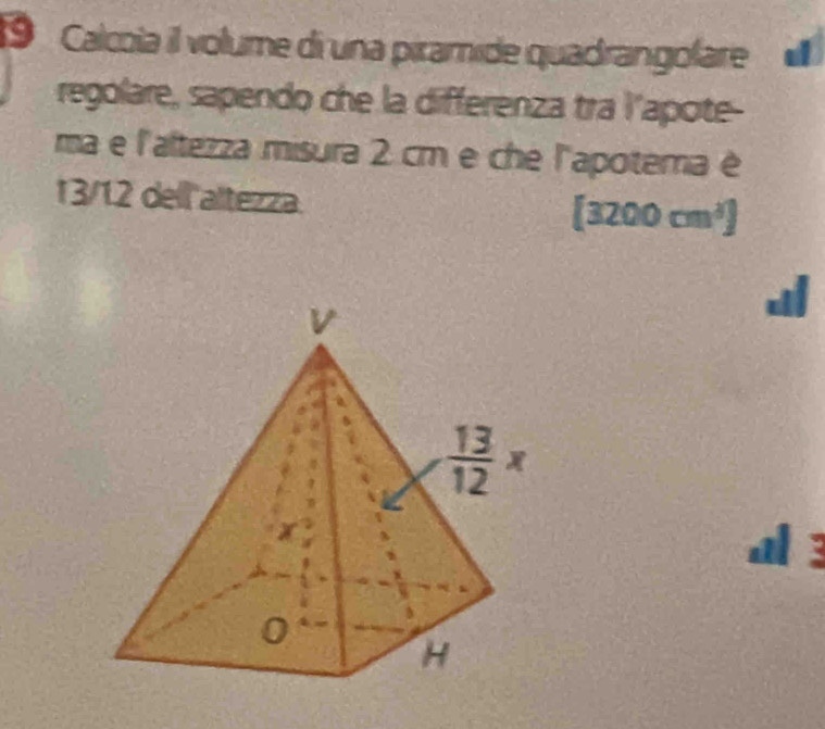 Calcoia il volume di una piramide quadrangolare  
regolare, sapendo che la differenza tra l'apote-
ma e l'aftezza misura 2 cm e che l'apotema é
13/12 dell altezza. [3200cm^3]