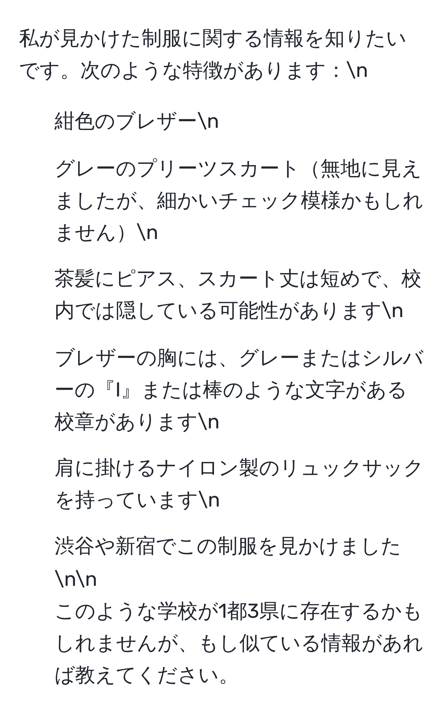 私が見かけた制服に関する情報を知りたいです。次のような特徴があります：n
- 紺色のブレザーn
- グレーのプリーツスカート無地に見えましたが、細かいチェック模様かもしれませんn
- 茶髪にピアス、スカート丈は短めで、校内では隠している可能性がありますn
- ブレザーの胸には、グレーまたはシルバーの『I』または棒のような文字がある校章がありますn
- 肩に掛けるナイロン製のリュックサックを持っていますn
- 渋谷や新宿でこの制服を見かけましたnn
このような学校が1都3県に存在するかもしれませんが、もし似ている情報があれば教えてください。