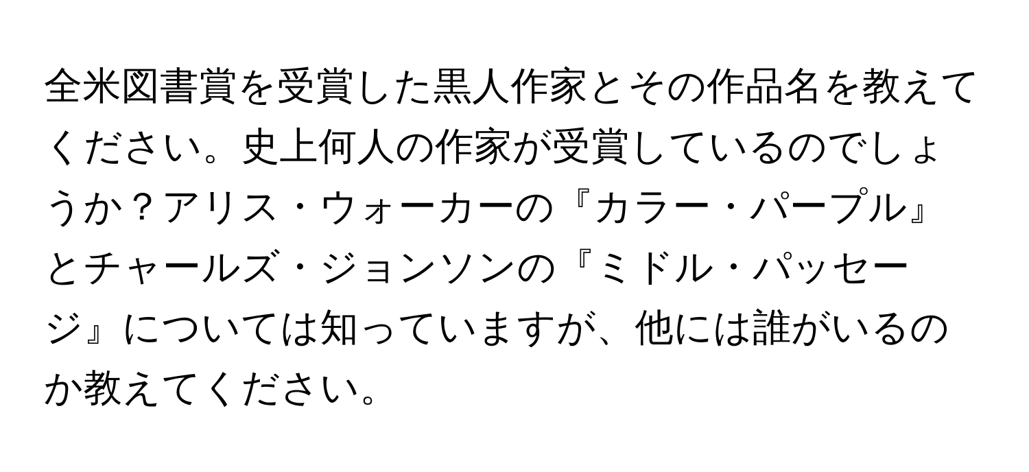 全米図書賞を受賞した黒人作家とその作品名を教えてください。史上何人の作家が受賞しているのでしょうか？アリス・ウォーカーの『カラー・パープル』とチャールズ・ジョンソンの『ミドル・パッセージ』については知っていますが、他には誰がいるのか教えてください。