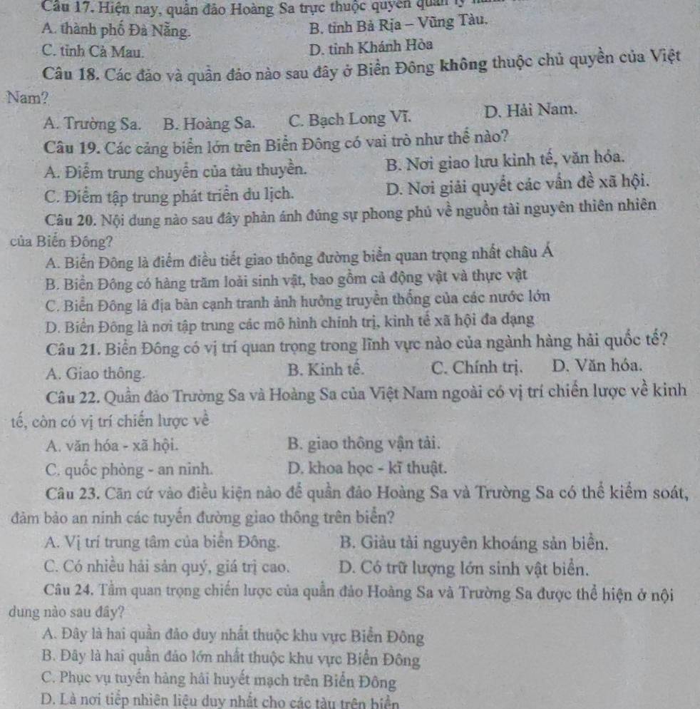 Cầu 17, Hiện nay, quân đảo Hoàng Sa trực thuộc quyên quân l,
A. thành phố Đà Nẵng.
B. tinh Bả Rịa - Vũng Tàu.
C. tỉnh Cà Mau.
D. tinh Khánh Hòa
Câu 18. Các đảo và quần đảo nào sau đây ở Biển Đông không thuộc chủ quyền của Việt
Nam?
A. Trường Sa. B. Hoàng Sa. C. Bạch Long Vĩ. D. Hải Nam.
Câu 19. Các cảng biển lớn trên Biển Đông có vai trò như thể nào?
A. Điểm trung chuyển của tàu thuyền. B. Nơi giao lưu kinh tế, văn hỏa.
C. Điểm tập trung phát triển du lịch. D. Nơi giải quyết các vấn đề xã hội.
Câu 20. Nội dung nào sau đây phản ánh đúng sự phong phủ về nguồn tài nguyên thiên nhiên
của Biến Đông?
A. Biến Đông là điểm điều tiết giao thông đường biển quan trọng nhất châu Á
B. Biền Đông có hàng trăm loài sinh vật, bao gồm cả động vật và thực vật
C. Biển Đông là địa bàn cạnh tranh ảnh hưởng truyền thống của các nước lớn
D. Biển Đông là nơi tập trung các mô hình chính trị, kinh tế xã hội đa dạng
Câu 21. Biển Đông có vị trí quan trọng trong lĩnh vực nào của ngành hàng hải quốc tế?
A. Giao thông. B. Kinh tế. C. Chính trị. D. Văn hóa.
Câu 22. Quần đảo Trường Sa và Hoàng Sa của Việt Nam ngoài có vị trí chiến lược về kinh
tế, còn có vị trí chiến lược về
A. văn hóa - xã hội. B. giao thông vận tải.
C. quốc phòng - an ninh. D. khoa học - kĩ thuật.
Câu 23. Căn cứ vào điều kiện nào để quần đảo Hoàng Sa và Trường Sa có thể kiểm soát,
đảm bảo an ninh các tuyến đường giao thông trên biển?
A. Vị trí trung tâm của biển Đông. B. Giảu tài nguyên khoáng sản biển.
C. Có nhiều hải sản quý, giá trị cao. D. Có trữ lượng lớn sinh vật biển.
Câu 24. Tầm quan trọng chiến lược của quần đảo Hoàng Sa và Trường Sa được thể hiện ở nội
dung nào sau đây?
A. Đây là hai quần đảo duy nhất thuộc khu vực Biển Đông
B. Đây là hai quần đảo lớn nhất thuộc khu vực Biển Đông
C. Phục vụ tuyến hàng hải huyết mạch trên Biển Đông
D. Là nơi tiếp nhiên liệu duy nhất cho các tàu trên biển