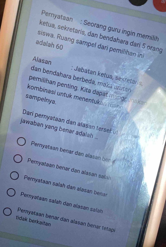 Pernyataan : Seorang guru ingin memilih
ketua, sekretaris, dan bendahara dari 5 orang
adalah 60
siswa. Ruang sampel dari pemilihan ini
Alasan : Jabatan ketua, sekretaris,
dan bendahara berbeda, maká urütan
pemilihan penting. Kita dapat menggunakan
kombinasi untuk menentukan ruand
sampelnya.
Dari pernyataan dan alasan tersebut
jawaban yang benar adalah ...
Pernyataan benar dan alasan benar
Pernyataan benar dan alasan salah
Pernyataan salah dan alasan benar
Pernyataan salah dan alasan salah
Pernyataan benar dan alasan benar tetapi
tidak berkaitan