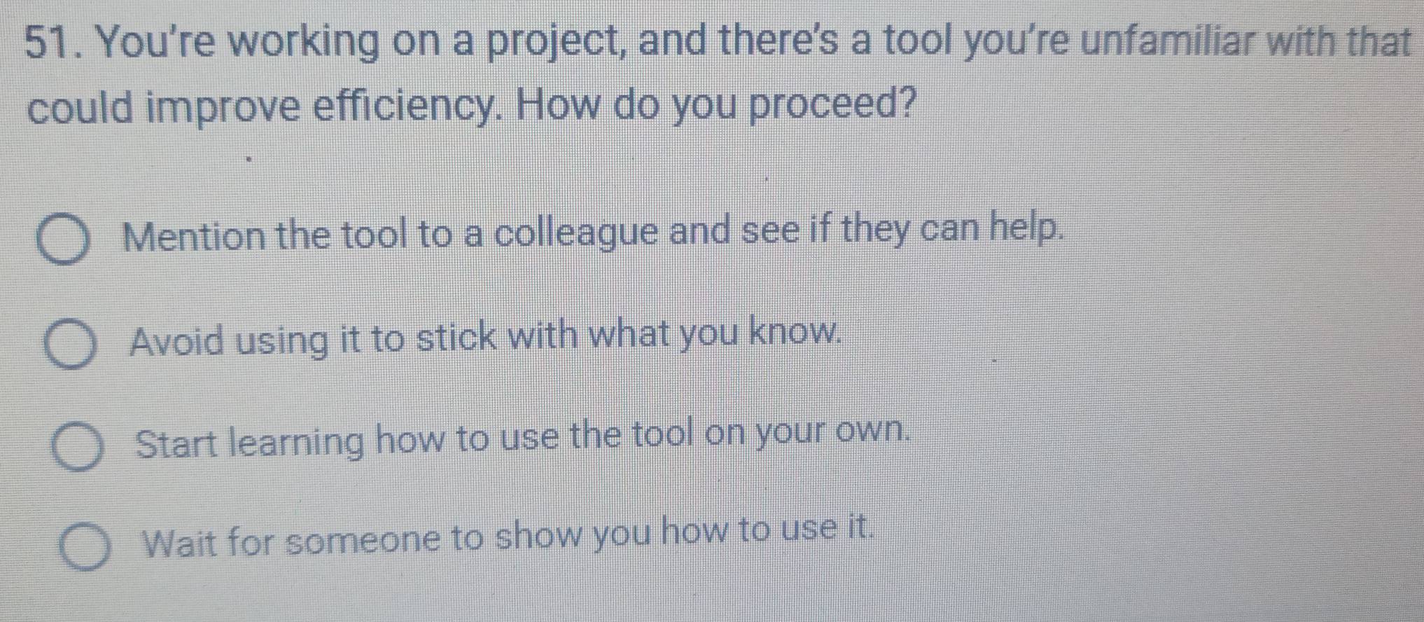 You’re working on a project, and there's a tool you’re unfamiliar with that
could improve efficiency. How do you proceed?
Mention the tool to a colleague and see if they can help.
Avoid using it to stick with what you know.
Start learning how to use the tool on your own.
Wait for someone to show you how to use it.