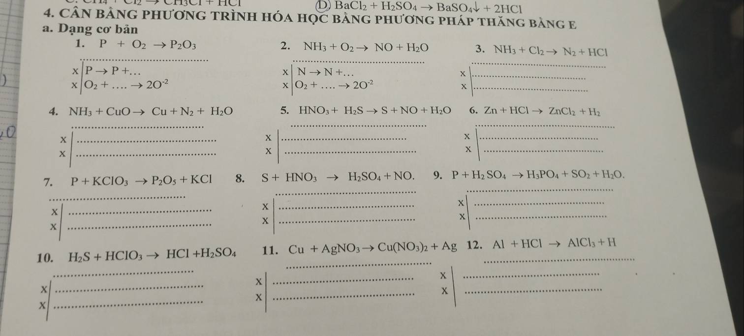 BaCl_2+H_2SO_4to BaSO_4downarrow +2HCl
4. CÂN BảNG PHƯơnG TRÌNH Hóa HọC BảnG pHươnG pháp thăng bằng E 
a. Dạng cơ bản 
_ 
1. P+O_2to P_2O_3 2. NH_3+O_2to NO+H_2O 3. NH_3+Cl_2to N_2+HCl
|Pto P+... 
_ 
x Nto N+... 
_ 
_x
x|O_2+...to 2O^(-2)
X O_2+....to 2O^(-2)
_ 
4. NH_3+CuOto Cu+N_2+H_2O 5. HNO_3+H_2Sto S+NO+H_2O 6. Zn+HClto ZnCl_2+H_2
_ 
__ 
_x 
_x 
_x 
_x 
_x 
_x 
_ 
_ 
7. P+KClO_3to P_2O_5+KCl 8. S+HNO_3to H_2SO_4+NO. 9. P+H_2SO_4to H_3PO_4+SO_2+H_2O. 
_ 
x 
_ 
x 
_ 
_x 
_x 
_x 
_x 
_ 
10. H_2S+HClO_3to HCl+H_2SO_4 11. _ Cu+AgNO_3to Cu(NO_3)_2+Ag 12._ Al+HClto AlCl_3+H
_ 
_ 
_x 
_x 
_ 
x 
x 
_ 
x 
X