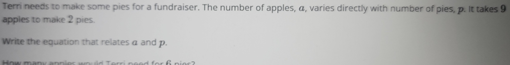 Terri needs to make some pies for a fundraiser. The number of apples, a, varies directly with number of pies, p. It takes 9
apples to make 2 pies. 
Write the equation that relates a and p. 
o m a n v a n n i o s w e