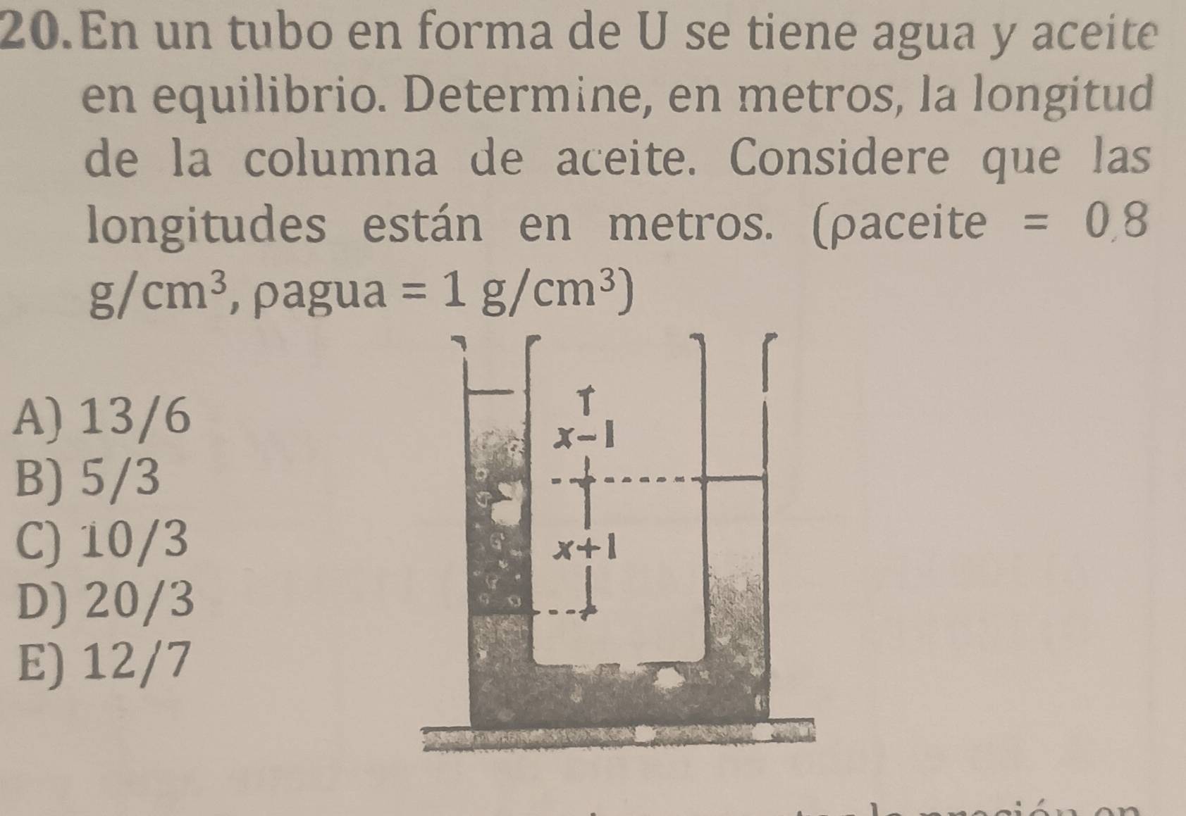 En un tubo en forma de U se tiene agua y aceite
en equilibrio. Determine, en metros, la longitud
de la columna de aceite. Considere que las
longitudes están en metros. (ρaceite =0.8
g/cm^3 , ρagua =1g/cm^3)
A) 13/6
B) 5/3
C) 10/3
D) 20/3
E) 12/7