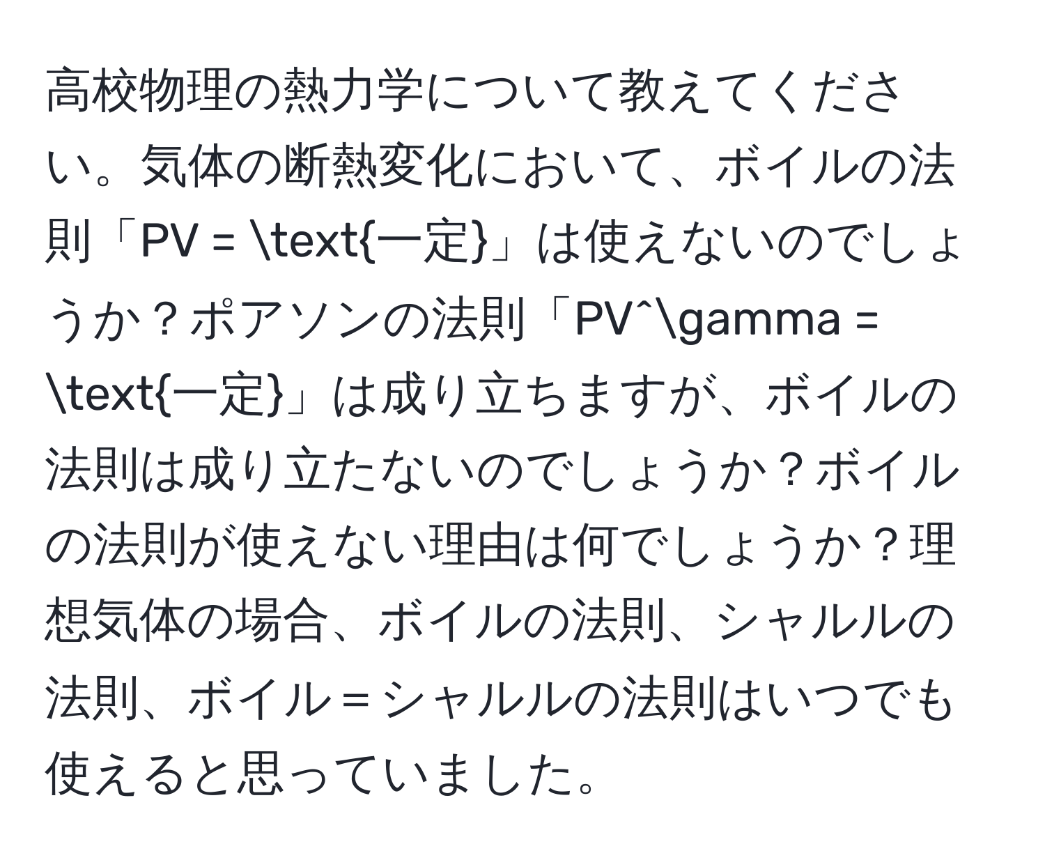 高校物理の熱力学について教えてください。気体の断熱変化において、ボイルの法則「PV = 一定」は使えないのでしょうか？ポアソンの法則「PV^(gamma = 一定)」は成り立ちますが、ボイルの法則は成り立たないのでしょうか？ボイルの法則が使えない理由は何でしょうか？理想気体の場合、ボイルの法則、シャルルの法則、ボイル＝シャルルの法則はいつでも使えると思っていました。