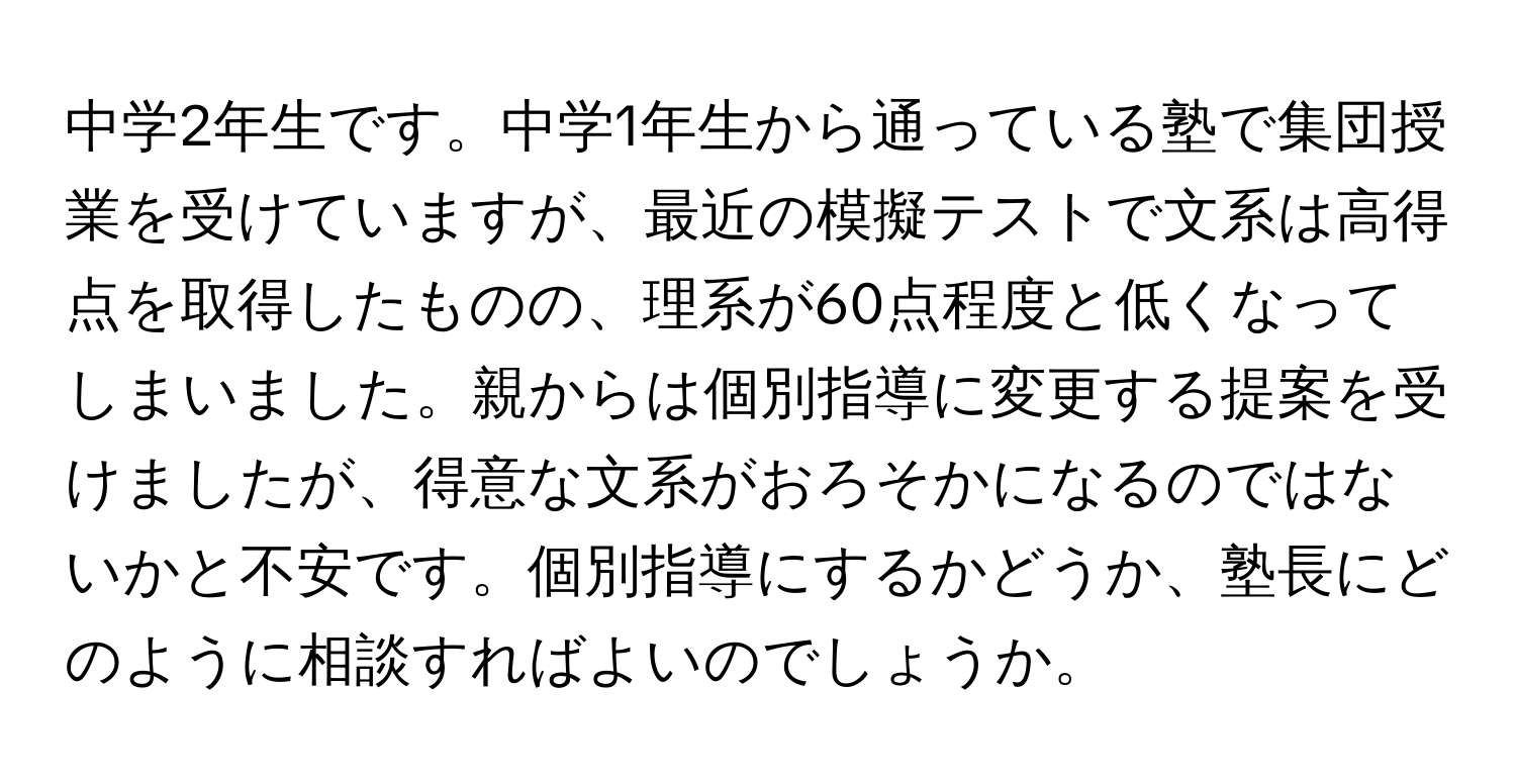 中学2年生です。中学1年生から通っている塾で集団授業を受けていますが、最近の模擬テストで文系は高得点を取得したものの、理系が60点程度と低くなってしまいました。親からは個別指導に変更する提案を受けましたが、得意な文系がおろそかになるのではないかと不安です。個別指導にするかどうか、塾長にどのように相談すればよいのでしょうか。