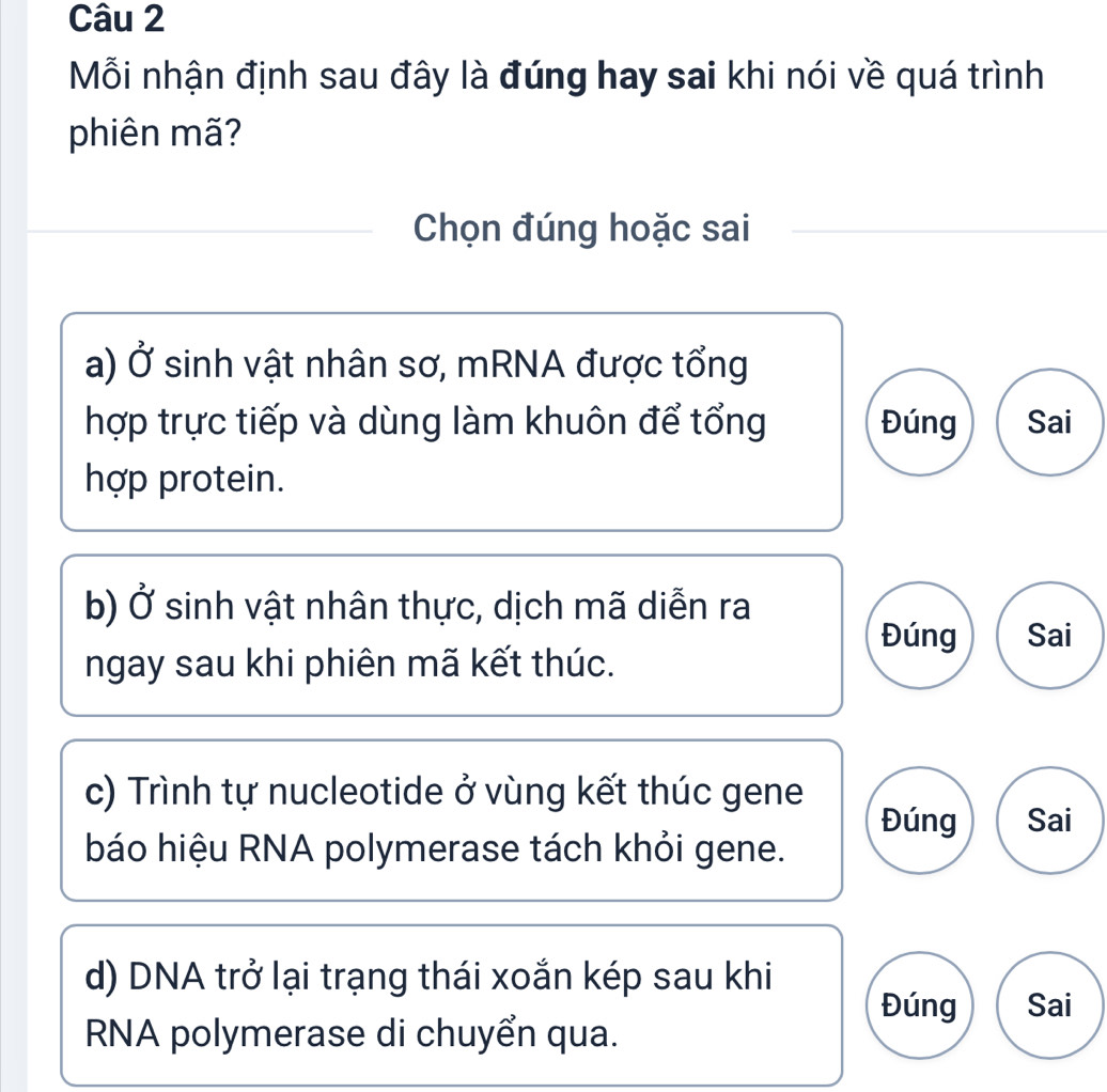 Mỗi nhận định sau đây là đúng hay sai khi nói về quá trình
phiên mã?
Chọn đúng hoặc sai
a) Ở sinh vật nhân sơ, mRNA được tổng
hợp trực tiếp và dùng làm khuôn để tổng Đúng Sai
hợp protein.
b) Ở sinh vật nhân thực, dịch mã diễn ra
Đúng Sai
ngay sau khi phiên mã kết thúc.
c) Trình tự nucleotide ở vùng kết thúc gene
Đúng Sai
báo hiệu RNA polymerase tách khỏi gene.
d) DNA trở lại trạng thái xoắn kép sau khi
Đúng Sai
RNA polymerase di chuyển qua.