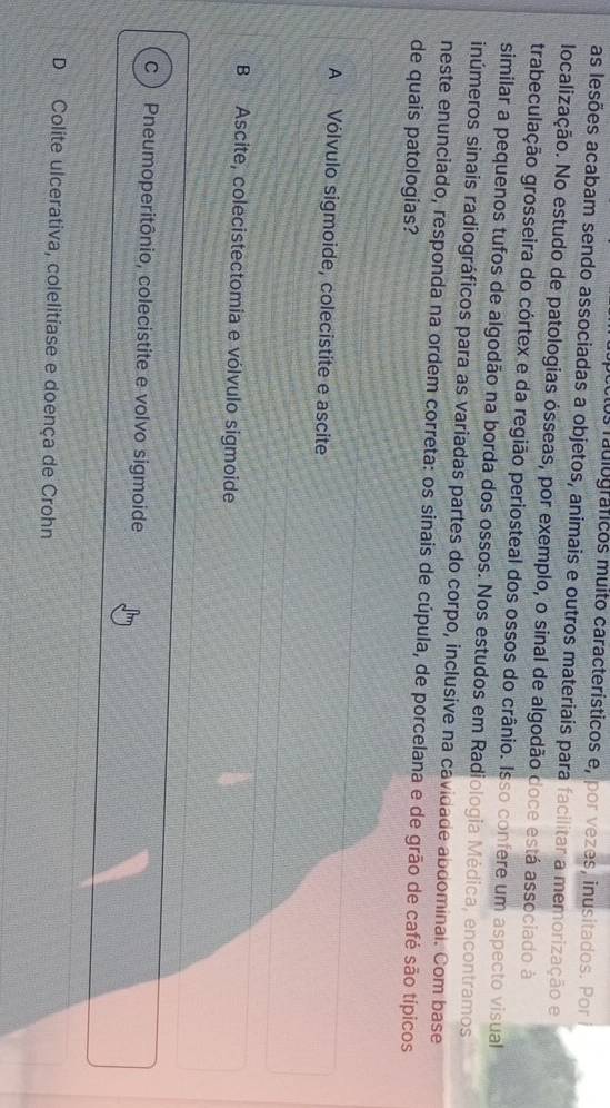 os raulográficos muito característicos e, por vezes, inusitados. Por
as lesões acabam sendo associadas a objetos, animais e outros materiais para facilitar a memorização e
localização. No estudo de patologias ósseas, por exemplo, o sinal de algodão doce está associado à
trabeculação grosseira do córtex e da região periosteal dos ossos do crânio. Isso confere um aspecto visual
similar a pequenos tufos de algodão na borda dos ossos. Nos estudos em Radiologia Médica, encontramos
inúmeros sinais radiográficos para as variadas partes do corpo, inclusive na cavidade abdominal. Com base
neste enunciado, responda na ordem correta: os sinais de cúpula, de porcelana e de grão de café são típicos
de quais patologias?
A Vólvulo sigmoide, colecistite e ascite
B Ascite, colecistectomia e vólvulo sigmoide
c Pneumoperitônio, colecistite e volvo sigmoide
D Colite ulcerativa, colelitíase e doença de Crohn