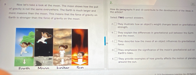 Now let's take a look at the moon. The moon shows how the pull How do paragraphs 9 and 10 contribute to the development of the ideas in
of gravity is not the same everywhere. The Earth is much larger and
more massive than the moon. This means that the force of gravity on the article?
Earth is stronger than the force of gravity on the moon. Select TWO correct answers
A.□ They illustrate how an object's weight changes based on gravitational
strength.
B They explain the differences in gravitational pull between the Earth
and the moon.
C. □ They describe how the mass of an object influences its gravitational
force.
D They emphasize the significance of the moon's gravitational pull on
Earth's tides.
E They provide examples of how gravity affects the motion of planets
around the sun.