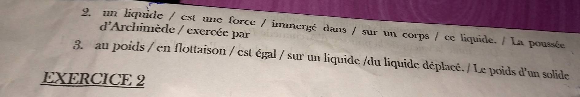 un liquide / est une force / immergé dans / sur un corps / ce liquide. / La poussée 
d'Archimède / exercée par 
3. au poids / en flottaison / est égal / sur un liquide /du liquide déplacé. / Le poids d'un solide 
EXERCICE 2