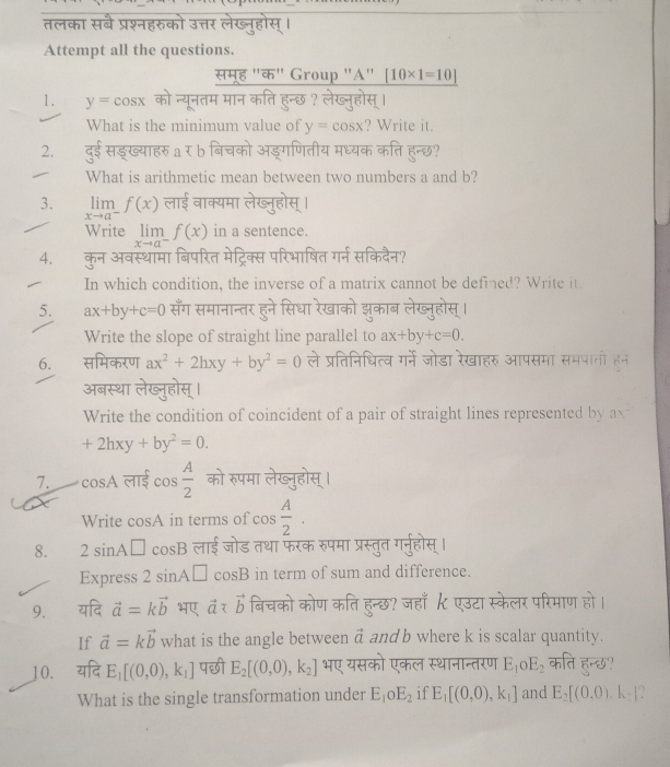 तलका सबै प्रश्नहरुको उत्तर लेख्नुहोस् ।
Attempt all the questions.
सम्ह "क" Group "A" [10* 1=10]
1. y=cos x को न्यूनतम मान कति हुन्छ ? लेख्नुहोस् ।
What is the minimum value of y=cos x ? Write it.
2. दुई सड्ख्याहरु a र b बिचको अड्गणितीय मध्यक कति हुन्छ?
What is arithmetic mean between two numbers a and b?
3. limlimits _xto a^-f(x) लाई वाक्यमा लेख्नुहोस् ।
Write limlimits _xto a^-f(x) in a sentence.
4. कुन अवस्थामा बिपरित मेट्रिक्स परिभाषित गर्न सकिदैन?
In which condition, the inverse of a matrix cannot be defined? Write it.
5. ax+by+c=0 सँग समानान्तर हुने सिधा रेखाको झुकाब लेख्नुहोस्।
Write the slope of straight line parallel to ax+by+c=0.
6. समिकरण ax^2+2hxy+by^2=0 ले प्रतिनिधित्व गर्ने जोडा रेखाहरु आपसमा समपाती हन
अबस्था लेख्नुहोस् ।
Write the condition of coincident of a pair of straight lines represented by ax^2
+2hxy+by^2=0.
7. cos A लाई cos  A/2  को रुपमा लेख्नुहोस् ।
Write cosA in terms of cos  A/2 .
8. 2sin A□ cos B लाई जोड तथा फरक रुपमा प्रस्तुत गर्नुहोस् ।
Express 2sin A□ cos B in term of sum and difference.
9. यदि vector a=kvector b भए vector a बिचको कोण कति हुन्छ? जहाँ  एउटा स्केलर परिमाण हो।
If vector a=kvector b what is the angle between vector a and b where k is scalar quantity.
10. यदि E_1[(0,0),k_1] पछी E_2[(0,0),k_2] भए यसको एकल स्थानान्तरण E_1oE_2 कति हुन्छ?
What is the single transformation under E_1oE_2 if E_1[(0,0),k_1] and E_2[(0.0).k_2].