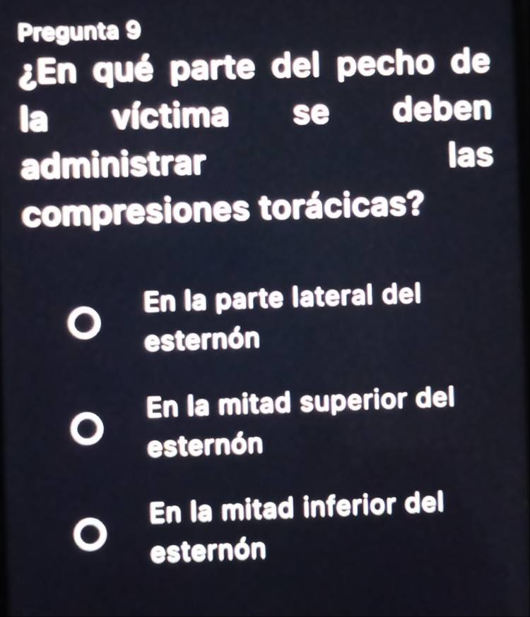 Pregunta 9
¿En qué parte del pecho de
la víctima se deben
administrar
las
compresiones torácicas?
En la parte lateral del
esternón
En la mitad superior del
esternón
En la mitad inferior del
esternón