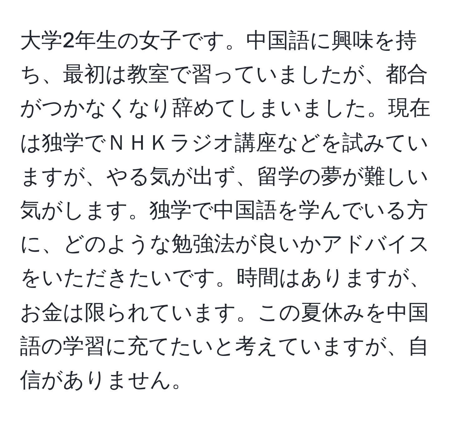大学2年生の女子です。中国語に興味を持ち、最初は教室で習っていましたが、都合がつかなくなり辞めてしまいました。現在は独学でＮＨＫラジオ講座などを試みていますが、やる気が出ず、留学の夢が難しい気がします。独学で中国語を学んでいる方に、どのような勉強法が良いかアドバイスをいただきたいです。時間はありますが、お金は限られています。この夏休みを中国語の学習に充てたいと考えていますが、自信がありません。