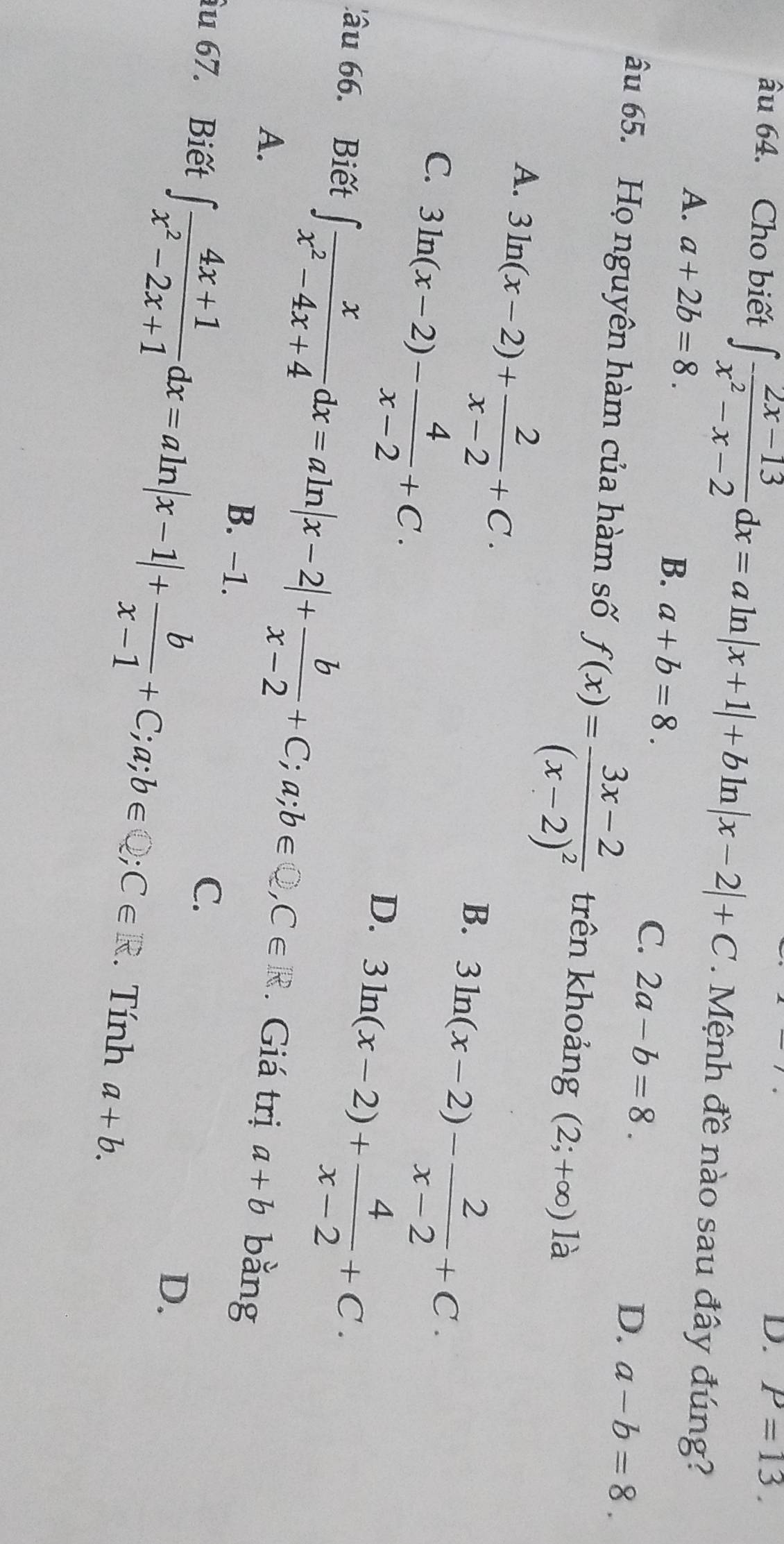 P=13. 
âu 64. Cho biết ∈t  (2x-13)/x^2-x-2 dx=aln |x+1|+bln |x-2|+C. Mệnh đề nào sau đây đúng?
A. a+2b=8. B. a+b=8. C. 2a-b=8.
D. a-b=8. 
âu 65. Họ nguyên hàm của hàm số f(x)=frac 3x-2(x-2)^2 trên khoảng (2;+∈fty )ld
A. 3ln (x-2)+ 2/x-2 +C.
C. 3ln (x-2)- 4/x-2 +C.
B. 3ln (x-2)- 2/x-2 +C.
D. 3ln (x-2)+ 4/x-2 +C. 
'âu 6. Biết ∈t  x/x^2-4x+4 dx=aln |x-2|+ b/x-2 +C; a; b∈ Q, C∈ R. Giá trị a+b bằng
A.
B. -1.
C.
D.
âu 67. Biết ∈t  (4x+1)/x^2-2x+1 dx=aln |x-1|+ b/x-1 +C;a;b∈ Q; C∈ R. Tính a+b.