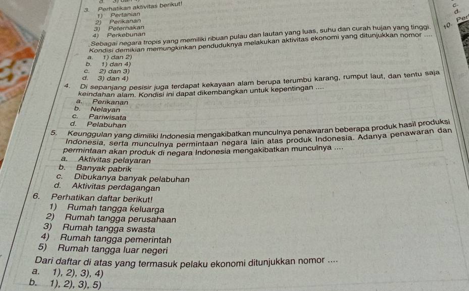 Perhatikan aktivitas berikut!
C
d
1) Pertanian
2) Perikanan
3) Peternakan
Sebagai negara tropis yang memiliki ribuan pulau dan lautan yang luas, suhu dan curah hujan yang tinggi. 10 Per
4) Perkebunan
Kondisi demikian memungkinkan penduduknya melakukan aktivitas ekonomi yang ditunjukkan nomor ....
a. 1) dan 2)
b. 1) dan 4)
c. 2) dan 3)
d. 3) dan 4)
4. Di sepanjang pesisir juga terdapat kekayaan alam berupa terumbu karang, rumput laut, dan tentu saja
keindahan alam. Kondisi ini dapat dikembangkan untuk kepentingan ....
a. Perikanan
b. Nelayan
c. Pariwisata
d. Pelabuhan
5. Keunggulan yang dimiliki Indonesia mengakibatkan munculnya penawaran beberapa produk hasil produksi
Indonesia, serta munculnya permintaan negara lain atas produk Indonesia. Adanya penawaran dan
permintaan akan produk di negara Indonesia mengakibatkan munculnya ....
a. Aktivitas pelayaran
b. Banyak pabrik
c. Dibukanya banyak pelabuhan
d. Aktivitas perdagangan
6. Perhatikan daftar berikut!
1) Rumah tangga keluarga
2) Rumah tangga perusahaan
3) Rumah tangga swasta
4) Rumah tangga pemerintah
5) Rumah tangga luar negeri
Dari daftar di atas yang termasuk pelaku ekonomi ditunjukkan nomor ....
a. 1), 2), 3), 4)
b. 1), 2), 3), 5)