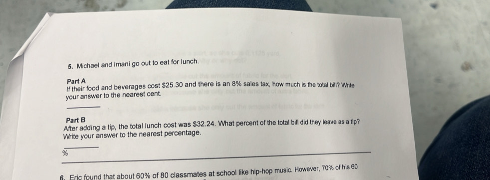 Michael and Imani go out to eat for lunch. 
Part A 
If their food and beverages cost $25.30 and there is an 8% sales tax, how much is the total bill? Write 
your answer to the nearest cent. 
_ 
Part B 
After adding a tip, the total lunch cost was $32.24. What percent of the total bill did they leave as a tip? 
Write your answer to the nearest percentage. 
_ 
_
%
6. Eric found that about 60% of 80 classmates at school like hip-hop music. However, 70% of his 60