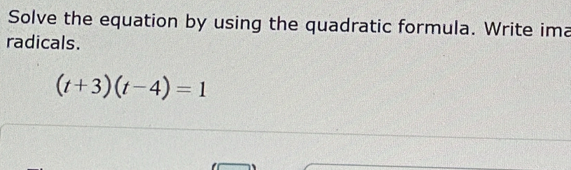 Solve the equation by using the quadratic formula. Write ima 
radicals.
(t+3)(t-4)=1