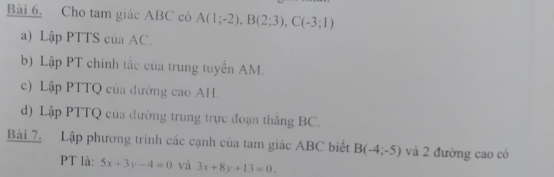 Cho tam giác ABC có A(1;-2), B(2;3), C(-3;1)
a) Lập PTTS của AC. 
b) Lập PT chính tắc của trung tuyến AM. 
c) Lập PTTQ của đường cao AH. 
d) Lập PTTQ của đường trung trực đoạn thăng BC. 
Bài 7. Lập phương trình các cạnh của tam giác ABC biết B(-4;-5) và 2 đường cao có 
PT là: 5x+3y-4=0 và 3x+8y+13=0.