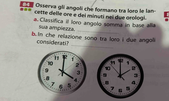 Osserva gli angoli che formano tra loro le lan- 
ε 
cette delle ore e dei minuti nei due orologi. 
a. Classifica il loro angolo somma in base alla 
sua ampiezza. 
_ 
_ 
b. In che relazione sono tra loro i due angoli 
considerati?
11 2 1 12 1
11
10 2 10 2
9 3 9 3
8 4 、 8 4
7 6 5 6 5
7