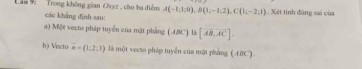 Cầu 9: Trong không gian Oxyz , cho ba điểm A(-1;1;0), B(1;-1;2), C(1;-2;1). Xét tính đúng sai của 
các khẳng định sau: 
a) Một vecto pháp tuyến của mặt phẳng (ABC) là [vector AB,vector AC]. 
b) Vecto vector n=(1;2;3) là một vecto pháp tuyến của mặt phẳng (ABC).