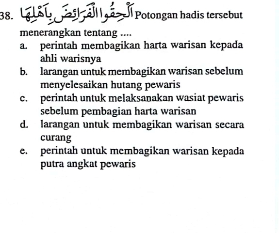 LSU l Potongan hadis tersebut
menerangkan tentang ....
a. perintah membagikan harta warisan kepada
ahli warisnya
b. larangan untuk membagikan warisan sebelum
menyelesaikan hutang pewaris
c. perintah untuk melaksanakan wasiat pewaris
sebelum pembagian harta warisan
d. larangan untuk membagikan warisan secara
curang
e. perintah untuk membagikan warisan kepada
putra angkat pewaris