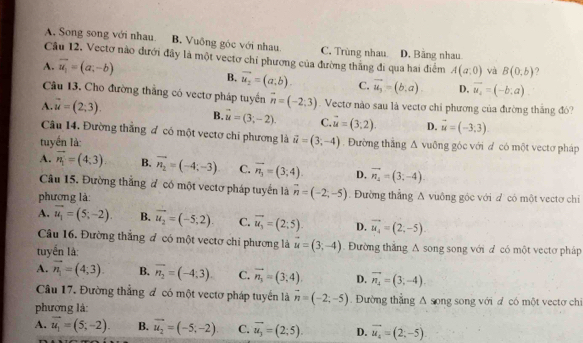 A. Song song với nhau B. Vuông góc với nhau C. Trùng nhau D. Băng nhau
Cầu 12. Vectơ nào đưới đây là một vectơ chỉ phương của đường thắng đi qua hai điểm A(a,0) và B(0,b)
A. vector u_1=(a,-b)
B. vector u_2=(a;b) C. vector u_3=(b,a) D. vector u_i=(-b;a)
Câu 13. Cho đường thắng có vectơ pháp tuyến vector n=(-2,3). Vectơ nào sau là vectơ chỉ phương của đường thăng đó?
A. vector u=(2,3).
B. vector u=(3;-2). C. vector u=(3,2). D. vector u=(-3,3).
Câu 14. Đường thắng ơ có một vectơ chi phương là
tuyến là: vector u=(3;-4). Đường thắng △ vuống góc với  có một vectơ pháp
A. vector n_1=(4,3) B. vector n_2=(-4;-3) C. overline n_3=(3;4). D. vector n_2=(3;-4)
Câu 15. Đường thắng # có một vectơ pháp tuyển là vector n=(-2;-5)
phương là: .  Đường thắng A vuông góc với đ có một vectơ chi
A. vector u_1=(5;-2). B. vector u_2=(-5,2). C. vector u_3=(2;5). D. vector u_4=(2;-5).
Câu 16. Đường thắng đ có một vectơ chỉ phương là
tuyển là: vector u=(3;-4). Đường thắng A song song với đ có một vectơ pháp
A. vector n_1=(4;3). B. vector n_2=(-4;3) C. vector n_3=(3;4). D. vector n_4=(3;-4)
Câu 17. Đường thắng đ có một vectơ pháp tuyển là vector n=(-2;-5). Đường thắng △ song
phương là: , song với d có một vectơ ch
A. vector u_1=(5;-2). B. vector u_2=(-5,-2) C. overline u_3=(2;5). D. vector u_4=(2;-5).